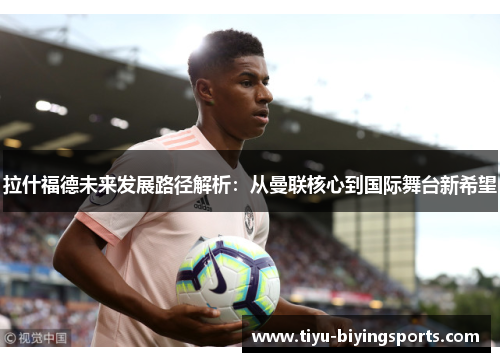拉什福德未来发展路径解析：从曼联核心到国际舞台新希望