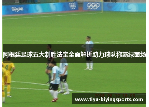 阿根廷足球五大制胜法宝全面解析助力球队称霸绿茵场