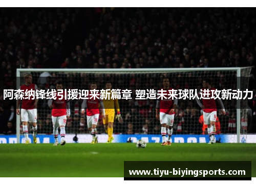 阿森纳锋线引援迎来新篇章 塑造未来球队进攻新动力 阿森纳锋线引援迎来新篇章 塑造未来球队进攻新动力